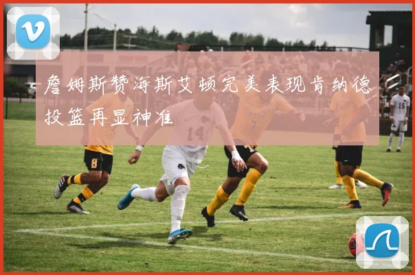 詹姆斯赞海斯艾顿完美表现肯纳德投篮再显神准