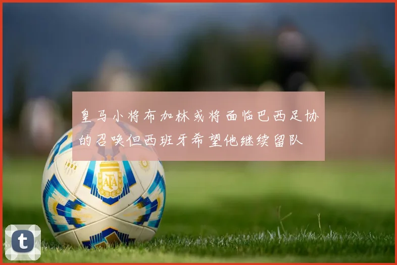 皇马小将布加林或将面临巴西足协的召唤但西班牙希望他继续留队