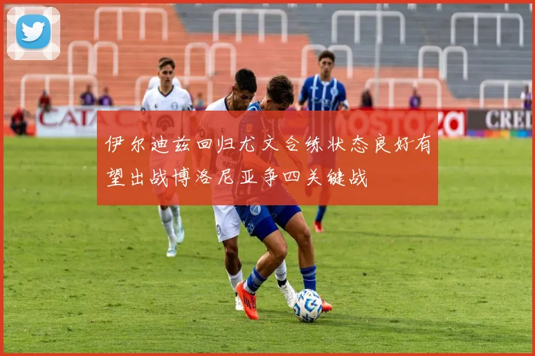 伊尔迪兹回归尤文合练状态良好有望出战博洛尼亚争四关键战