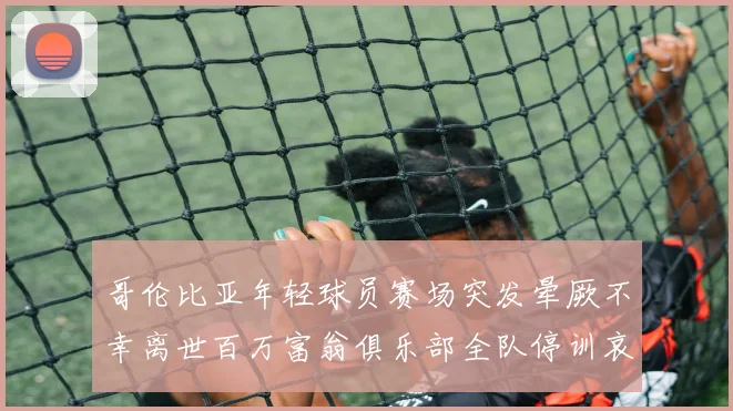 哥伦比亚年轻球员赛场突发晕厥不幸离世百万富翁俱乐部全队停训哀悼