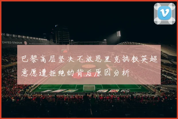 巴黎高层坚决不放恩里克执教英超意愿遭拒绝的背后原因分析