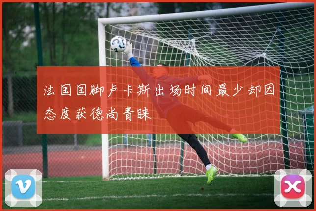 法国国脚卢卡斯出场时间最少却因态度获德尚青睐