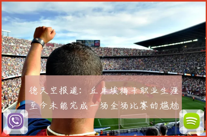 德天空报道：丘库埃梅卡职业生涯至今未能完成一场全场比赛的尴尬纪录