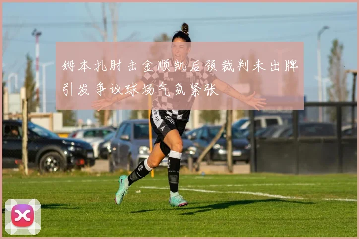 姆本扎肘击金顺凯后颈裁判未出牌引发争议球场气氛紧张